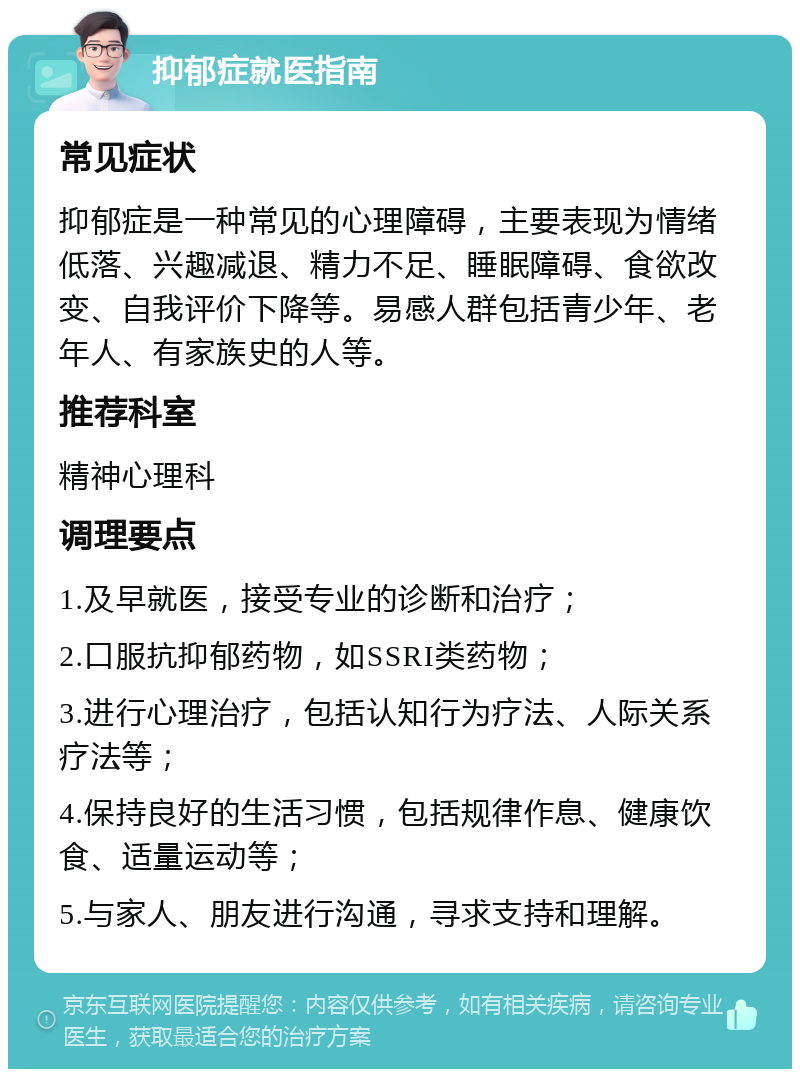 抑郁症就医指南 常见症状 抑郁症是一种常见的心理障碍，主要表现为情绪低落、兴趣减退、精力不足、睡眠障碍、食欲改变、自我评价下降等。易感人群包括青少年、老年人、有家族史的人等。 推荐科室 精神心理科 调理要点 1.及早就医，接受专业的诊断和治疗； 2.口服抗抑郁药物，如SSRI类药物； 3.进行心理治疗，包括认知行为疗法、人际关系疗法等； 4.保持良好的生活习惯，包括规律作息、健康饮食、适量运动等； 5.与家人、朋友进行沟通，寻求支持和理解。