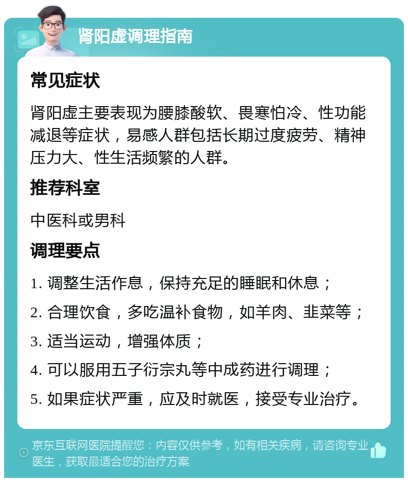 肾阳虚调理指南 常见症状 肾阳虚主要表现为腰膝酸软、畏寒怕冷、性功能减退等症状，易感人群包括长期过度疲劳、精神压力大、性生活频繁的人群。 推荐科室 中医科或男科 调理要点 1. 调整生活作息，保持充足的睡眠和休息； 2. 合理饮食，多吃温补食物，如羊肉、韭菜等； 3. 适当运动，增强体质； 4. 可以服用五子衍宗丸等中成药进行调理； 5. 如果症状严重，应及时就医，接受专业治疗。