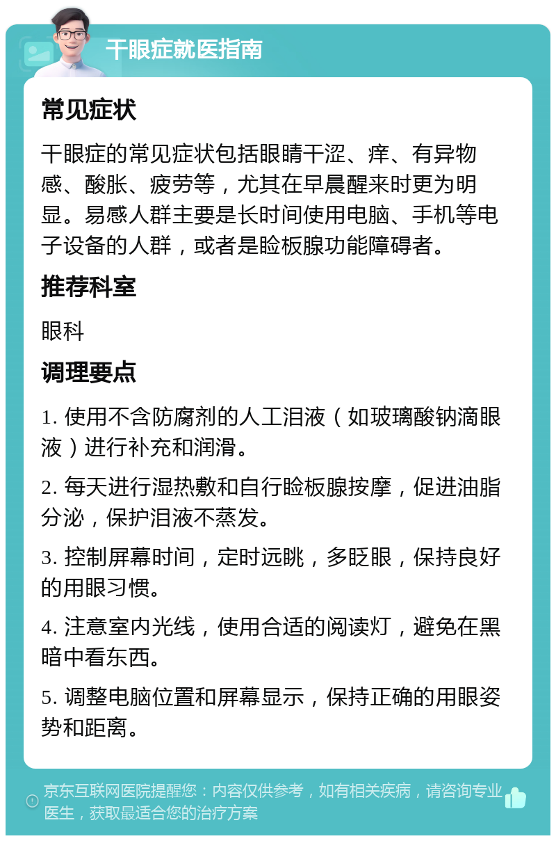 干眼症就医指南 常见症状 干眼症的常见症状包括眼睛干涩、痒、有异物感、酸胀、疲劳等，尤其在早晨醒来时更为明显。易感人群主要是长时间使用电脑、手机等电子设备的人群，或者是睑板腺功能障碍者。 推荐科室 眼科 调理要点 1. 使用不含防腐剂的人工泪液（如玻璃酸钠滴眼液）进行补充和润滑。 2. 每天进行湿热敷和自行睑板腺按摩，促进油脂分泌，保护泪液不蒸发。 3. 控制屏幕时间，定时远眺，多眨眼，保持良好的用眼习惯。 4. 注意室内光线，使用合适的阅读灯，避免在黑暗中看东西。 5. 调整电脑位置和屏幕显示，保持正确的用眼姿势和距离。