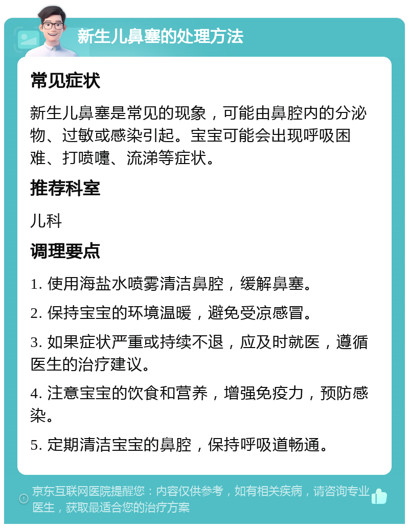 新生儿鼻塞的处理方法 常见症状 新生儿鼻塞是常见的现象，可能由鼻腔内的分泌物、过敏或感染引起。宝宝可能会出现呼吸困难、打喷嚏、流涕等症状。 推荐科室 儿科 调理要点 1. 使用海盐水喷雾清洁鼻腔，缓解鼻塞。 2. 保持宝宝的环境温暖，避免受凉感冒。 3. 如果症状严重或持续不退，应及时就医，遵循医生的治疗建议。 4. 注意宝宝的饮食和营养，增强免疫力，预防感染。 5. 定期清洁宝宝的鼻腔，保持呼吸道畅通。