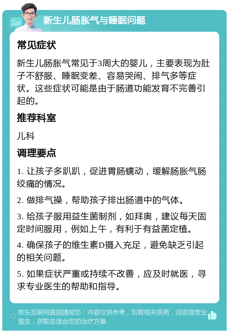 新生儿肠胀气与睡眠问题 常见症状 新生儿肠胀气常见于3周大的婴儿，主要表现为肚子不舒服、睡眠变差、容易哭闹、排气多等症状。这些症状可能是由于肠道功能发育不完善引起的。 推荐科室 儿科 调理要点 1. 让孩子多趴趴，促进胃肠蠕动，缓解肠胀气肠绞痛的情况。 2. 做排气操，帮助孩子排出肠道中的气体。 3. 给孩子服用益生菌制剂，如拜奥，建议每天固定时间服用，例如上午，有利于有益菌定植。 4. 确保孩子的维生素D摄入充足，避免缺乏引起的相关问题。 5. 如果症状严重或持续不改善，应及时就医，寻求专业医生的帮助和指导。