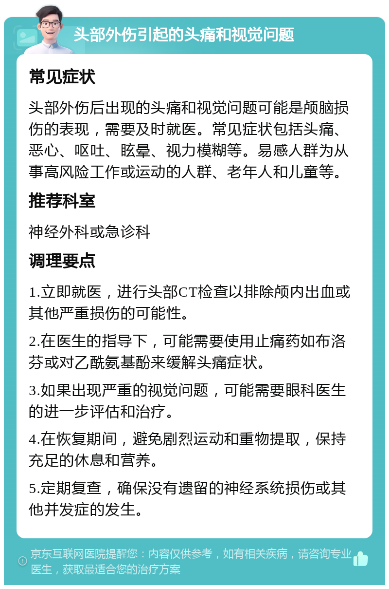 头部外伤引起的头痛和视觉问题 常见症状 头部外伤后出现的头痛和视觉问题可能是颅脑损伤的表现，需要及时就医。常见症状包括头痛、恶心、呕吐、眩晕、视力模糊等。易感人群为从事高风险工作或运动的人群、老年人和儿童等。 推荐科室 神经外科或急诊科 调理要点 1.立即就医，进行头部CT检查以排除颅内出血或其他严重损伤的可能性。 2.在医生的指导下，可能需要使用止痛药如布洛芬或对乙酰氨基酚来缓解头痛症状。 3.如果出现严重的视觉问题，可能需要眼科医生的进一步评估和治疗。 4.在恢复期间，避免剧烈运动和重物提取，保持充足的休息和营养。 5.定期复查，确保没有遗留的神经系统损伤或其他并发症的发生。