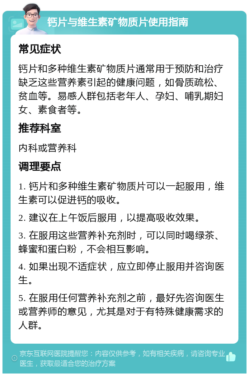 钙片与维生素矿物质片使用指南 常见症状 钙片和多种维生素矿物质片通常用于预防和治疗缺乏这些营养素引起的健康问题，如骨质疏松、贫血等。易感人群包括老年人、孕妇、哺乳期妇女、素食者等。 推荐科室 内科或营养科 调理要点 1. 钙片和多种维生素矿物质片可以一起服用，维生素可以促进钙的吸收。 2. 建议在上午饭后服用，以提高吸收效果。 3. 在服用这些营养补充剂时，可以同时喝绿茶、蜂蜜和蛋白粉，不会相互影响。 4. 如果出现不适症状，应立即停止服用并咨询医生。 5. 在服用任何营养补充剂之前，最好先咨询医生或营养师的意见，尤其是对于有特殊健康需求的人群。