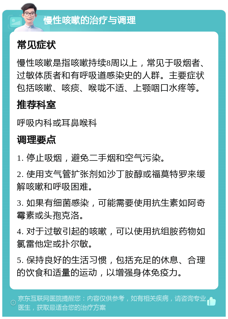 慢性咳嗽的治疗与调理 常见症状 慢性咳嗽是指咳嗽持续8周以上，常见于吸烟者、过敏体质者和有呼吸道感染史的人群。主要症状包括咳嗽、咳痰、喉咙不适、上颚咽口水疼等。 推荐科室 呼吸内科或耳鼻喉科 调理要点 1. 停止吸烟，避免二手烟和空气污染。 2. 使用支气管扩张剂如沙丁胺醇或福莫特罗来缓解咳嗽和呼吸困难。 3. 如果有细菌感染，可能需要使用抗生素如阿奇霉素或头孢克洛。 4. 对于过敏引起的咳嗽，可以使用抗组胺药物如氯雷他定或扑尔敏。 5. 保持良好的生活习惯，包括充足的休息、合理的饮食和适量的运动，以增强身体免疫力。