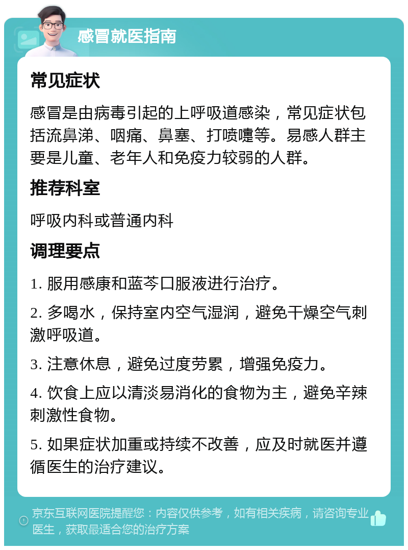 感冒就医指南 常见症状 感冒是由病毒引起的上呼吸道感染，常见症状包括流鼻涕、咽痛、鼻塞、打喷嚏等。易感人群主要是儿童、老年人和免疫力较弱的人群。 推荐科室 呼吸内科或普通内科 调理要点 1. 服用感康和蓝芩口服液进行治疗。 2. 多喝水，保持室内空气湿润，避免干燥空气刺激呼吸道。 3. 注意休息，避免过度劳累，增强免疫力。 4. 饮食上应以清淡易消化的食物为主，避免辛辣刺激性食物。 5. 如果症状加重或持续不改善，应及时就医并遵循医生的治疗建议。