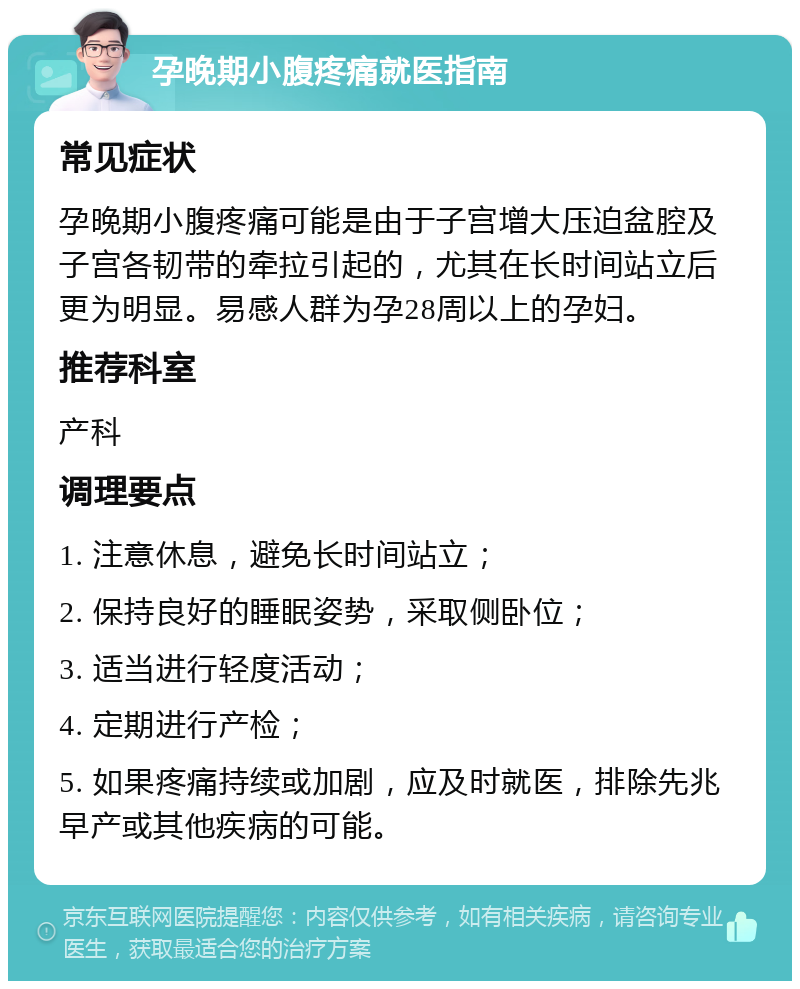 孕晚期小腹疼痛就医指南 常见症状 孕晚期小腹疼痛可能是由于子宫增大压迫盆腔及子宫各韧带的牵拉引起的，尤其在长时间站立后更为明显。易感人群为孕28周以上的孕妇。 推荐科室 产科 调理要点 1. 注意休息，避免长时间站立； 2. 保持良好的睡眠姿势，采取侧卧位； 3. 适当进行轻度活动； 4. 定期进行产检； 5. 如果疼痛持续或加剧，应及时就医，排除先兆早产或其他疾病的可能。