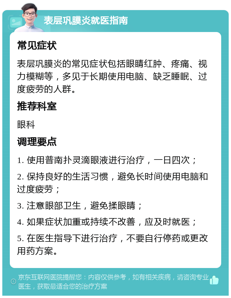 表层巩膜炎就医指南 常见症状 表层巩膜炎的常见症状包括眼睛红肿、疼痛、视力模糊等，多见于长期使用电脑、缺乏睡眠、过度疲劳的人群。 推荐科室 眼科 调理要点 1. 使用普南扑灵滴眼液进行治疗，一日四次； 2. 保持良好的生活习惯，避免长时间使用电脑和过度疲劳； 3. 注意眼部卫生，避免揉眼睛； 4. 如果症状加重或持续不改善，应及时就医； 5. 在医生指导下进行治疗，不要自行停药或更改用药方案。