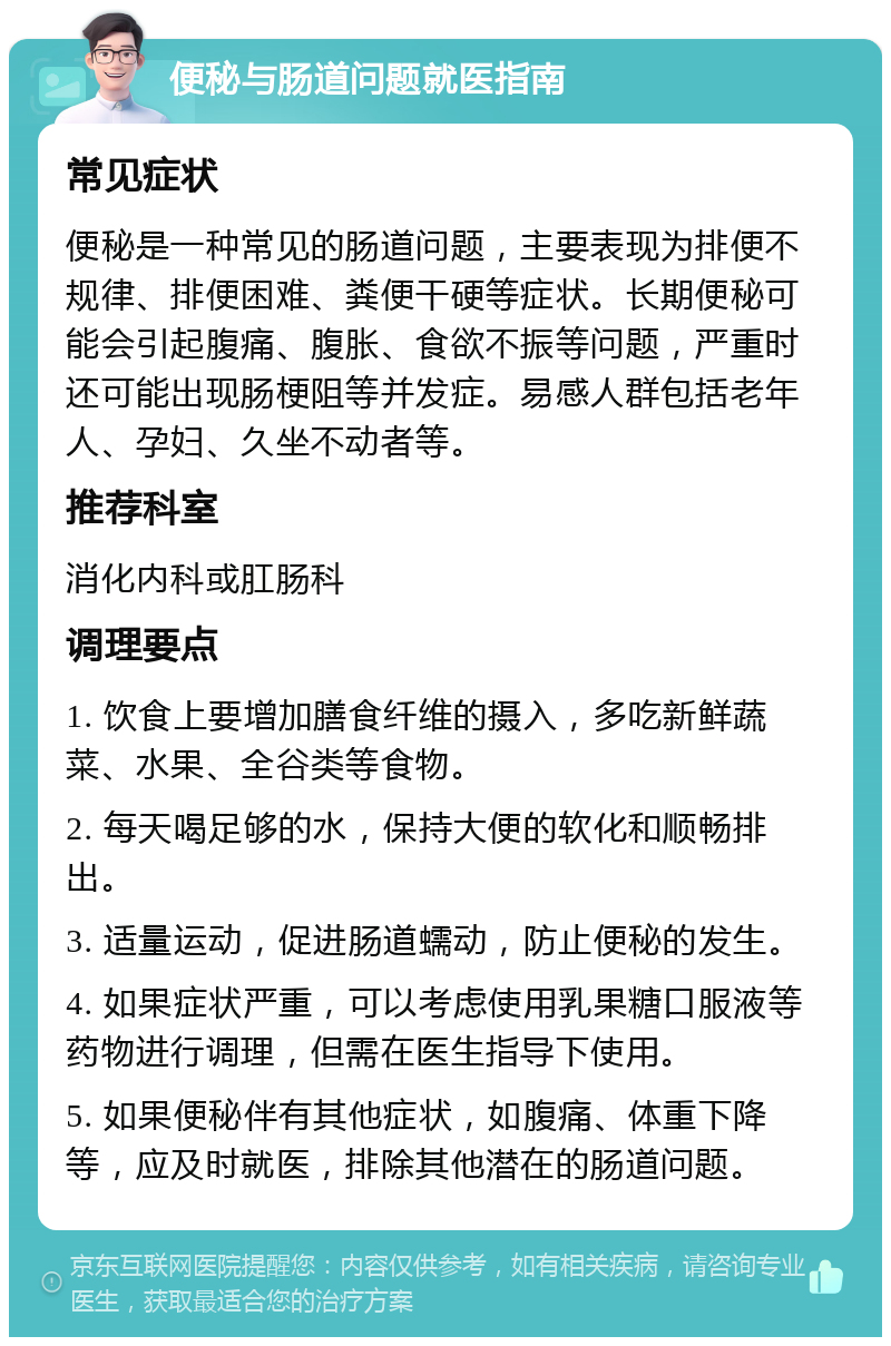 便秘与肠道问题就医指南 常见症状 便秘是一种常见的肠道问题，主要表现为排便不规律、排便困难、粪便干硬等症状。长期便秘可能会引起腹痛、腹胀、食欲不振等问题，严重时还可能出现肠梗阻等并发症。易感人群包括老年人、孕妇、久坐不动者等。 推荐科室 消化内科或肛肠科 调理要点 1. 饮食上要增加膳食纤维的摄入，多吃新鲜蔬菜、水果、全谷类等食物。 2. 每天喝足够的水，保持大便的软化和顺畅排出。 3. 适量运动，促进肠道蠕动，防止便秘的发生。 4. 如果症状严重，可以考虑使用乳果糖口服液等药物进行调理，但需在医生指导下使用。 5. 如果便秘伴有其他症状，如腹痛、体重下降等，应及时就医，排除其他潜在的肠道问题。