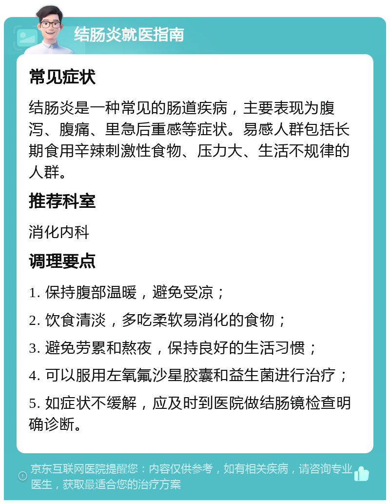 结肠炎就医指南 常见症状 结肠炎是一种常见的肠道疾病，主要表现为腹泻、腹痛、里急后重感等症状。易感人群包括长期食用辛辣刺激性食物、压力大、生活不规律的人群。 推荐科室 消化内科 调理要点 1. 保持腹部温暖，避免受凉； 2. 饮食清淡，多吃柔软易消化的食物； 3. 避免劳累和熬夜，保持良好的生活习惯； 4. 可以服用左氧氟沙星胶囊和益生菌进行治疗； 5. 如症状不缓解，应及时到医院做结肠镜检查明确诊断。