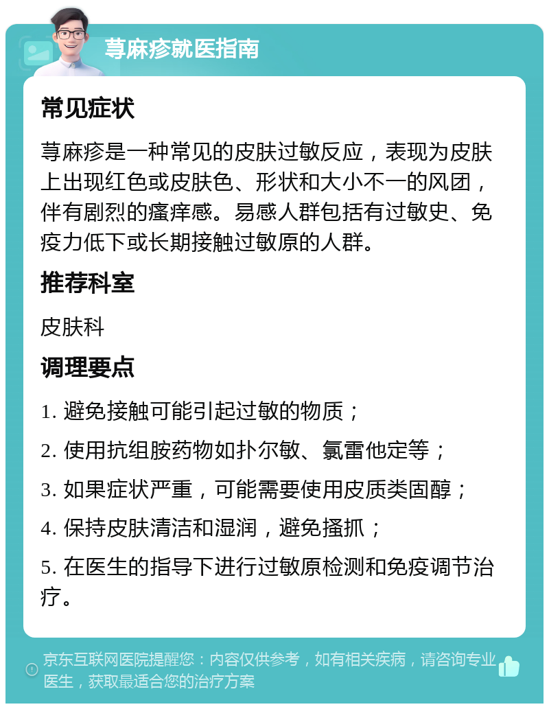 荨麻疹就医指南 常见症状 荨麻疹是一种常见的皮肤过敏反应，表现为皮肤上出现红色或皮肤色、形状和大小不一的风团，伴有剧烈的瘙痒感。易感人群包括有过敏史、免疫力低下或长期接触过敏原的人群。 推荐科室 皮肤科 调理要点 1. 避免接触可能引起过敏的物质； 2. 使用抗组胺药物如扑尔敏、氯雷他定等； 3. 如果症状严重，可能需要使用皮质类固醇； 4. 保持皮肤清洁和湿润，避免搔抓； 5. 在医生的指导下进行过敏原检测和免疫调节治疗。