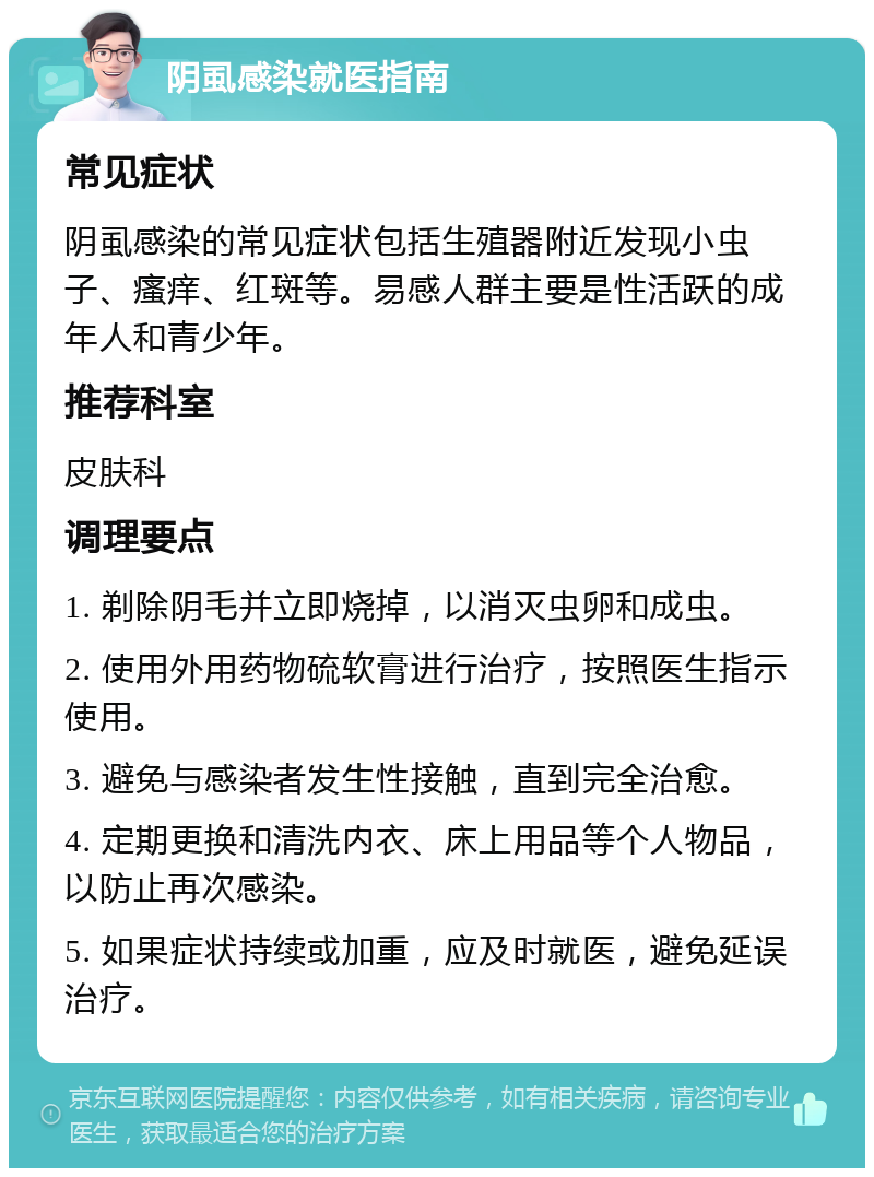 阴虱感染就医指南 常见症状 阴虱感染的常见症状包括生殖器附近发现小虫子、瘙痒、红斑等。易感人群主要是性活跃的成年人和青少年。 推荐科室 皮肤科 调理要点 1. 剃除阴毛并立即烧掉，以消灭虫卵和成虫。 2. 使用外用药物硫软膏进行治疗，按照医生指示使用。 3. 避免与感染者发生性接触，直到完全治愈。 4. 定期更换和清洗内衣、床上用品等个人物品，以防止再次感染。 5. 如果症状持续或加重，应及时就医，避免延误治疗。