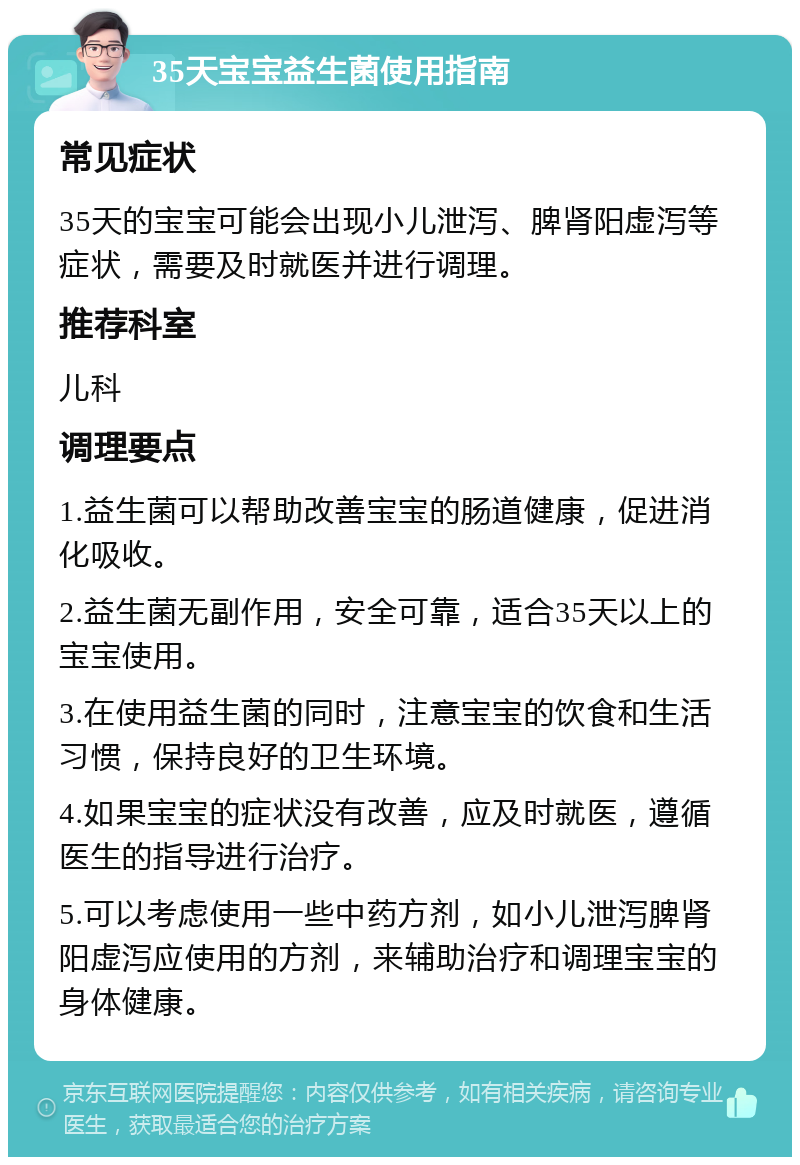 35天宝宝益生菌使用指南 常见症状 35天的宝宝可能会出现小儿泄泻、脾肾阳虚泻等症状，需要及时就医并进行调理。 推荐科室 儿科 调理要点 1.益生菌可以帮助改善宝宝的肠道健康，促进消化吸收。 2.益生菌无副作用，安全可靠，适合35天以上的宝宝使用。 3.在使用益生菌的同时，注意宝宝的饮食和生活习惯，保持良好的卫生环境。 4.如果宝宝的症状没有改善，应及时就医，遵循医生的指导进行治疗。 5.可以考虑使用一些中药方剂，如小儿泄泻脾肾阳虚泻应使用的方剂，来辅助治疗和调理宝宝的身体健康。