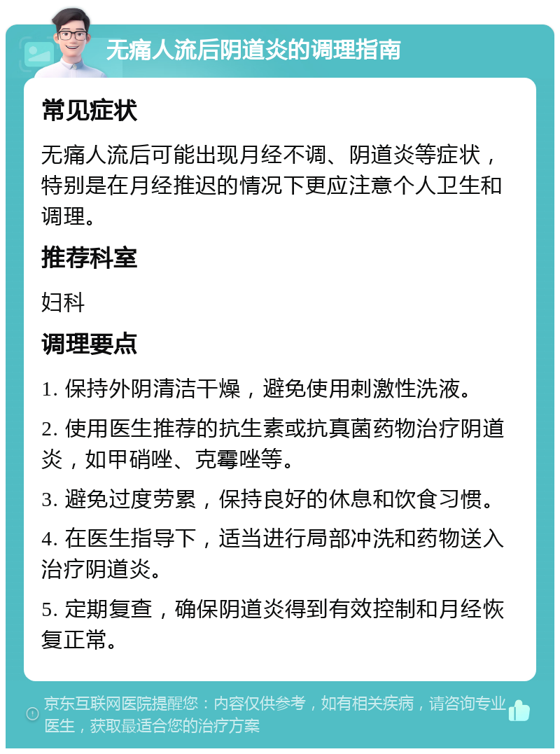 无痛人流后阴道炎的调理指南 常见症状 无痛人流后可能出现月经不调、阴道炎等症状，特别是在月经推迟的情况下更应注意个人卫生和调理。 推荐科室 妇科 调理要点 1. 保持外阴清洁干燥，避免使用刺激性洗液。 2. 使用医生推荐的抗生素或抗真菌药物治疗阴道炎，如甲硝唑、克霉唑等。 3. 避免过度劳累，保持良好的休息和饮食习惯。 4. 在医生指导下，适当进行局部冲洗和药物送入治疗阴道炎。 5. 定期复查，确保阴道炎得到有效控制和月经恢复正常。