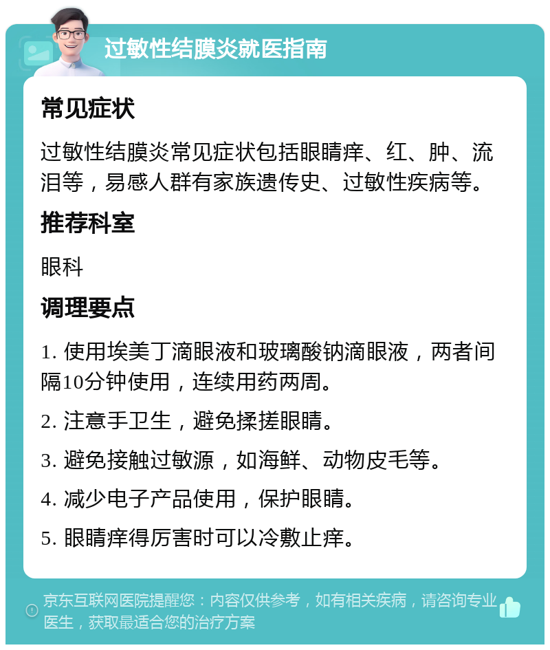 过敏性结膜炎就医指南 常见症状 过敏性结膜炎常见症状包括眼睛痒、红、肿、流泪等，易感人群有家族遗传史、过敏性疾病等。 推荐科室 眼科 调理要点 1. 使用埃美丁滴眼液和玻璃酸钠滴眼液，两者间隔10分钟使用，连续用药两周。 2. 注意手卫生，避免揉搓眼睛。 3. 避免接触过敏源，如海鲜、动物皮毛等。 4. 减少电子产品使用，保护眼睛。 5. 眼睛痒得厉害时可以冷敷止痒。