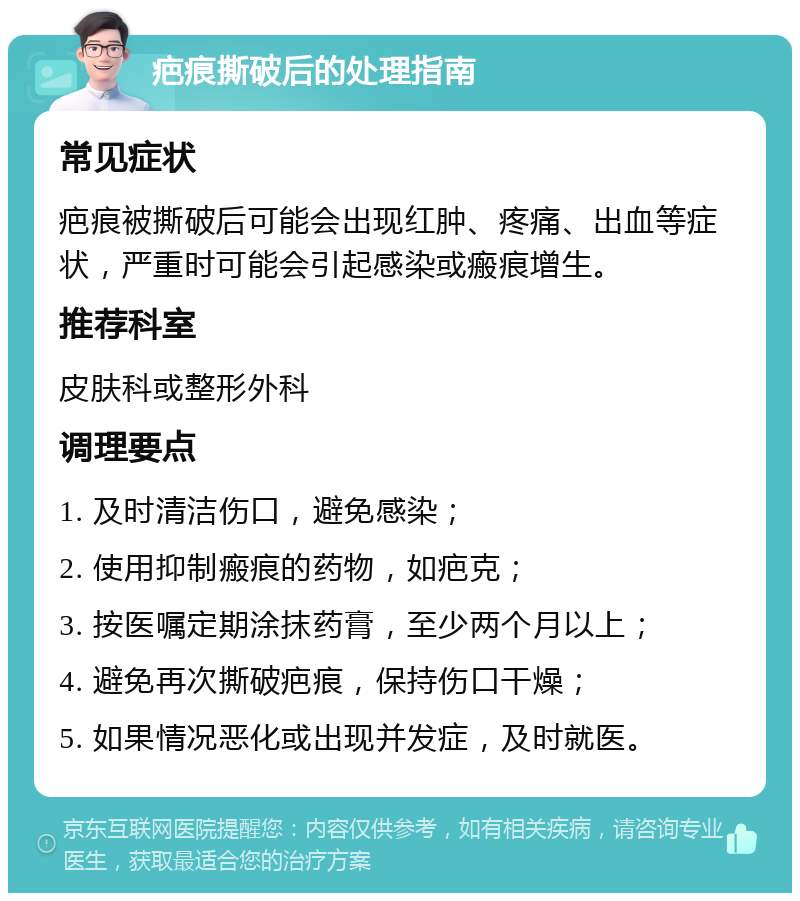 疤痕撕破后的处理指南 常见症状 疤痕被撕破后可能会出现红肿、疼痛、出血等症状，严重时可能会引起感染或瘢痕增生。 推荐科室 皮肤科或整形外科 调理要点 1. 及时清洁伤口，避免感染； 2. 使用抑制瘢痕的药物，如疤克； 3. 按医嘱定期涂抹药膏，至少两个月以上； 4. 避免再次撕破疤痕，保持伤口干燥； 5. 如果情况恶化或出现并发症，及时就医。