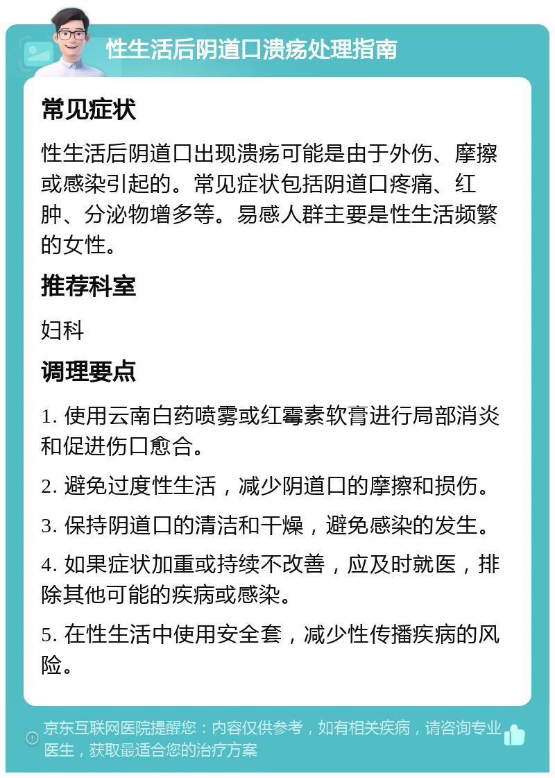 性生活后阴道口溃疡处理指南 常见症状 性生活后阴道口出现溃疡可能是由于外伤、摩擦或感染引起的。常见症状包括阴道口疼痛、红肿、分泌物增多等。易感人群主要是性生活频繁的女性。 推荐科室 妇科 调理要点 1. 使用云南白药喷雾或红霉素软膏进行局部消炎和促进伤口愈合。 2. 避免过度性生活，减少阴道口的摩擦和损伤。 3. 保持阴道口的清洁和干燥，避免感染的发生。 4. 如果症状加重或持续不改善，应及时就医，排除其他可能的疾病或感染。 5. 在性生活中使用安全套，减少性传播疾病的风险。