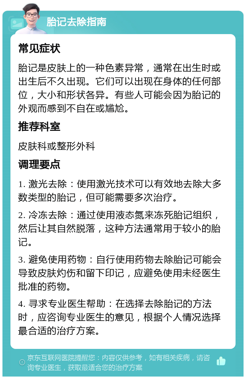 胎记去除指南 常见症状 胎记是皮肤上的一种色素异常，通常在出生时或出生后不久出现。它们可以出现在身体的任何部位，大小和形状各异。有些人可能会因为胎记的外观而感到不自在或尴尬。 推荐科室 皮肤科或整形外科 调理要点 1. 激光去除：使用激光技术可以有效地去除大多数类型的胎记，但可能需要多次治疗。 2. 冷冻去除：通过使用液态氮来冻死胎记组织，然后让其自然脱落，这种方法通常用于较小的胎记。 3. 避免使用药物：自行使用药物去除胎记可能会导致皮肤灼伤和留下印记，应避免使用未经医生批准的药物。 4. 寻求专业医生帮助：在选择去除胎记的方法时，应咨询专业医生的意见，根据个人情况选择最合适的治疗方案。