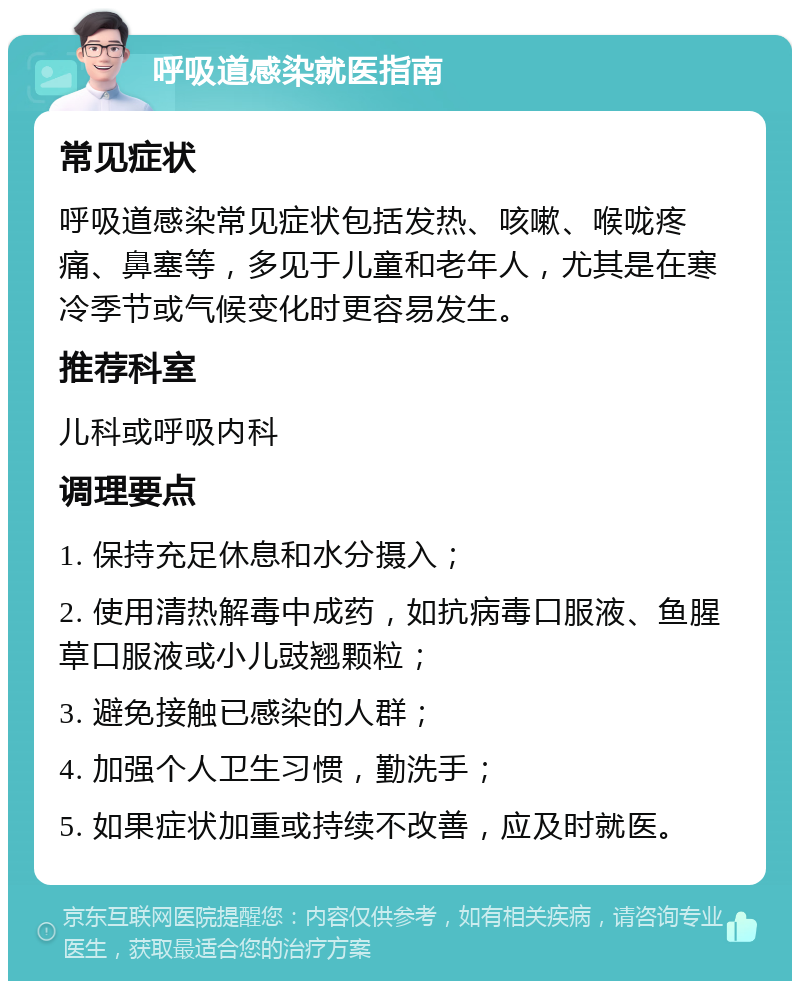 呼吸道感染就医指南 常见症状 呼吸道感染常见症状包括发热、咳嗽、喉咙疼痛、鼻塞等，多见于儿童和老年人，尤其是在寒冷季节或气候变化时更容易发生。 推荐科室 儿科或呼吸内科 调理要点 1. 保持充足休息和水分摄入； 2. 使用清热解毒中成药，如抗病毒口服液、鱼腥草口服液或小儿豉翘颗粒； 3. 避免接触已感染的人群； 4. 加强个人卫生习惯，勤洗手； 5. 如果症状加重或持续不改善，应及时就医。