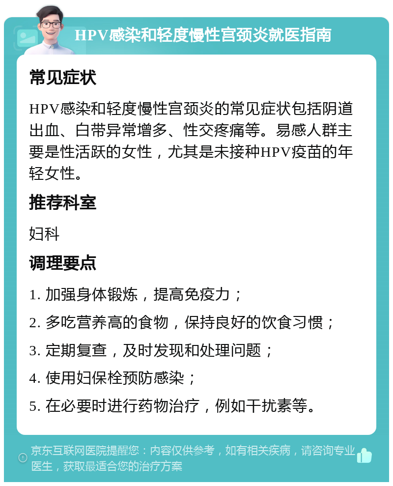 HPV感染和轻度慢性宫颈炎就医指南 常见症状 HPV感染和轻度慢性宫颈炎的常见症状包括阴道出血、白带异常增多、性交疼痛等。易感人群主要是性活跃的女性，尤其是未接种HPV疫苗的年轻女性。 推荐科室 妇科 调理要点 1. 加强身体锻炼，提高免疫力； 2. 多吃营养高的食物，保持良好的饮食习惯； 3. 定期复查，及时发现和处理问题； 4. 使用妇保栓预防感染； 5. 在必要时进行药物治疗，例如干扰素等。