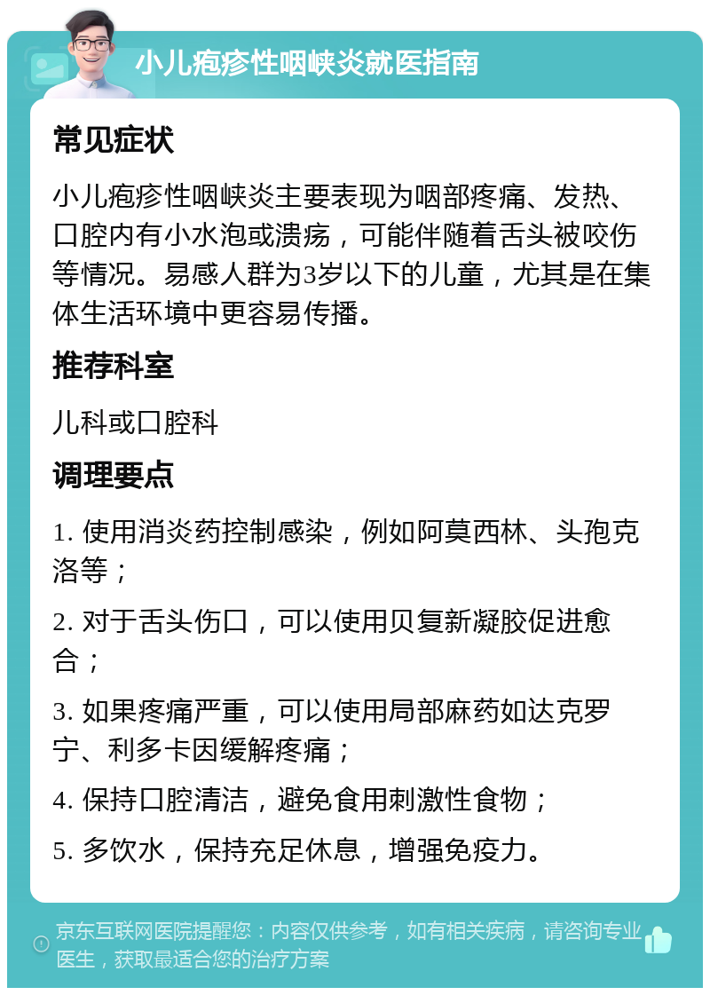 小儿疱疹性咽峡炎就医指南 常见症状 小儿疱疹性咽峡炎主要表现为咽部疼痛、发热、口腔内有小水泡或溃疡，可能伴随着舌头被咬伤等情况。易感人群为3岁以下的儿童，尤其是在集体生活环境中更容易传播。 推荐科室 儿科或口腔科 调理要点 1. 使用消炎药控制感染，例如阿莫西林、头孢克洛等； 2. 对于舌头伤口，可以使用贝复新凝胶促进愈合； 3. 如果疼痛严重，可以使用局部麻药如达克罗宁、利多卡因缓解疼痛； 4. 保持口腔清洁，避免食用刺激性食物； 5. 多饮水，保持充足休息，增强免疫力。