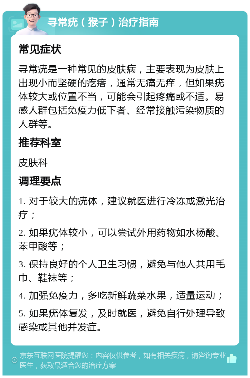 寻常疣（猴子）治疗指南 常见症状 寻常疣是一种常见的皮肤病，主要表现为皮肤上出现小而坚硬的疙瘩，通常无痛无痒，但如果疣体较大或位置不当，可能会引起疼痛或不适。易感人群包括免疫力低下者、经常接触污染物质的人群等。 推荐科室 皮肤科 调理要点 1. 对于较大的疣体，建议就医进行冷冻或激光治疗； 2. 如果疣体较小，可以尝试外用药物如水杨酸、苯甲酸等； 3. 保持良好的个人卫生习惯，避免与他人共用毛巾、鞋袜等； 4. 加强免疫力，多吃新鲜蔬菜水果，适量运动； 5. 如果疣体复发，及时就医，避免自行处理导致感染或其他并发症。