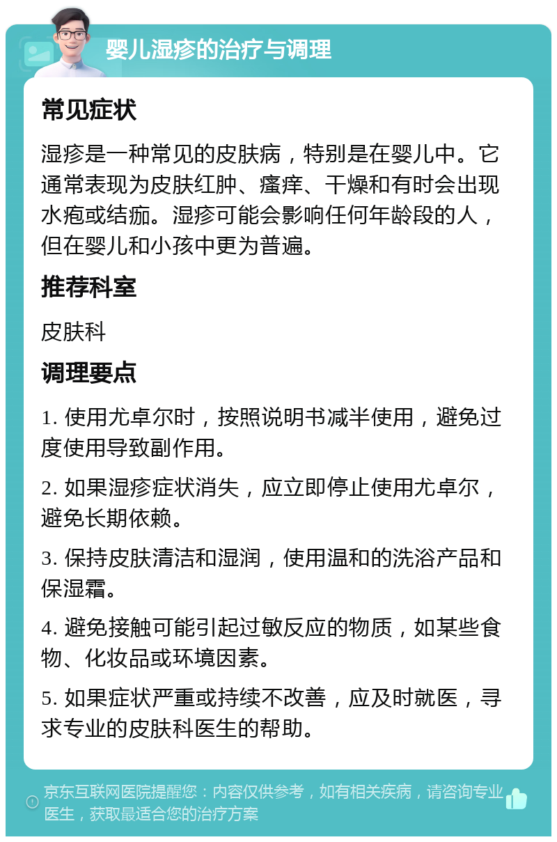 婴儿湿疹的治疗与调理 常见症状 湿疹是一种常见的皮肤病，特别是在婴儿中。它通常表现为皮肤红肿、瘙痒、干燥和有时会出现水疱或结痂。湿疹可能会影响任何年龄段的人，但在婴儿和小孩中更为普遍。 推荐科室 皮肤科 调理要点 1. 使用尤卓尔时，按照说明书减半使用，避免过度使用导致副作用。 2. 如果湿疹症状消失，应立即停止使用尤卓尔，避免长期依赖。 3. 保持皮肤清洁和湿润，使用温和的洗浴产品和保湿霜。 4. 避免接触可能引起过敏反应的物质，如某些食物、化妆品或环境因素。 5. 如果症状严重或持续不改善，应及时就医，寻求专业的皮肤科医生的帮助。