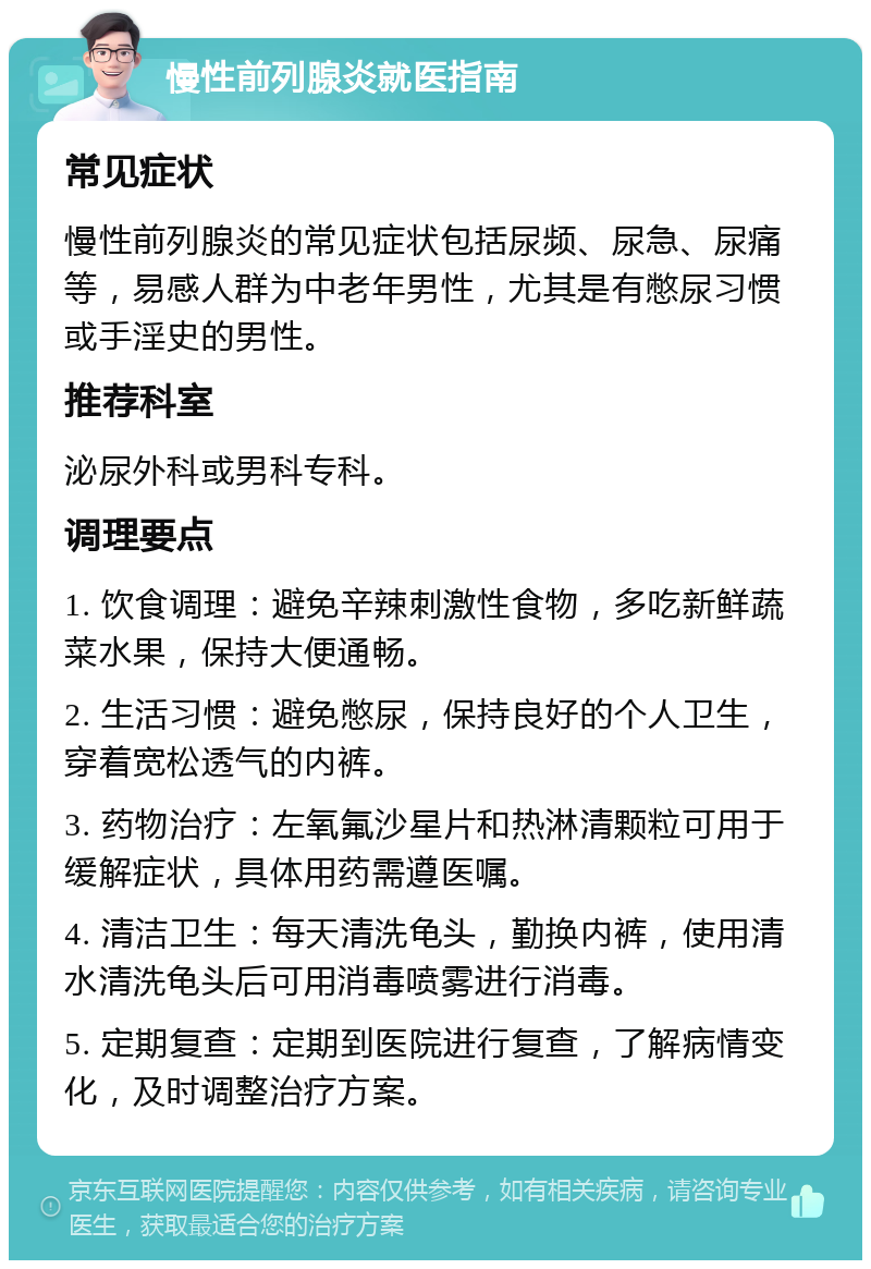 慢性前列腺炎就医指南 常见症状 慢性前列腺炎的常见症状包括尿频、尿急、尿痛等，易感人群为中老年男性，尤其是有憋尿习惯或手淫史的男性。 推荐科室 泌尿外科或男科专科。 调理要点 1. 饮食调理：避免辛辣刺激性食物，多吃新鲜蔬菜水果，保持大便通畅。 2. 生活习惯：避免憋尿，保持良好的个人卫生，穿着宽松透气的内裤。 3. 药物治疗：左氧氟沙星片和热淋清颗粒可用于缓解症状，具体用药需遵医嘱。 4. 清洁卫生：每天清洗龟头，勤换内裤，使用清水清洗龟头后可用消毒喷雾进行消毒。 5. 定期复查：定期到医院进行复查，了解病情变化，及时调整治疗方案。