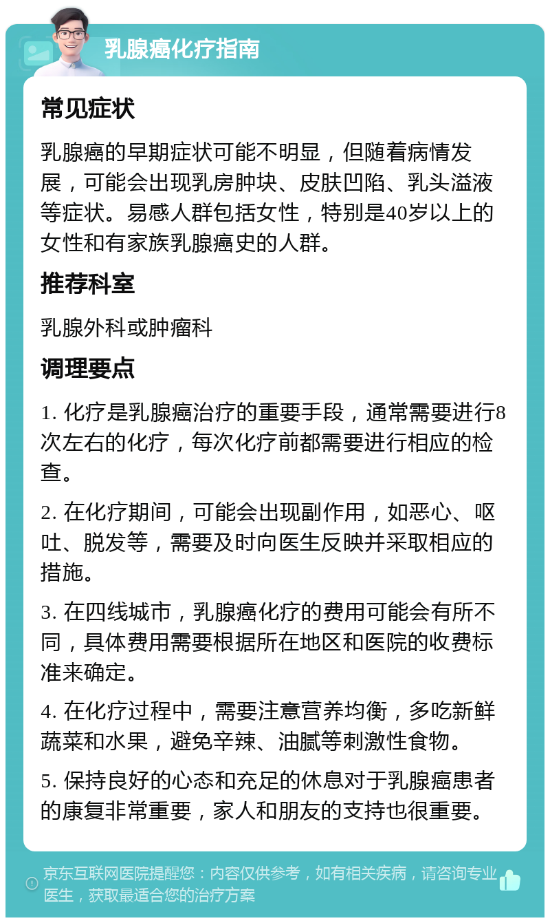 乳腺癌化疗指南 常见症状 乳腺癌的早期症状可能不明显，但随着病情发展，可能会出现乳房肿块、皮肤凹陷、乳头溢液等症状。易感人群包括女性，特别是40岁以上的女性和有家族乳腺癌史的人群。 推荐科室 乳腺外科或肿瘤科 调理要点 1. 化疗是乳腺癌治疗的重要手段，通常需要进行8次左右的化疗，每次化疗前都需要进行相应的检查。 2. 在化疗期间，可能会出现副作用，如恶心、呕吐、脱发等，需要及时向医生反映并采取相应的措施。 3. 在四线城市，乳腺癌化疗的费用可能会有所不同，具体费用需要根据所在地区和医院的收费标准来确定。 4. 在化疗过程中，需要注意营养均衡，多吃新鲜蔬菜和水果，避免辛辣、油腻等刺激性食物。 5. 保持良好的心态和充足的休息对于乳腺癌患者的康复非常重要，家人和朋友的支持也很重要。