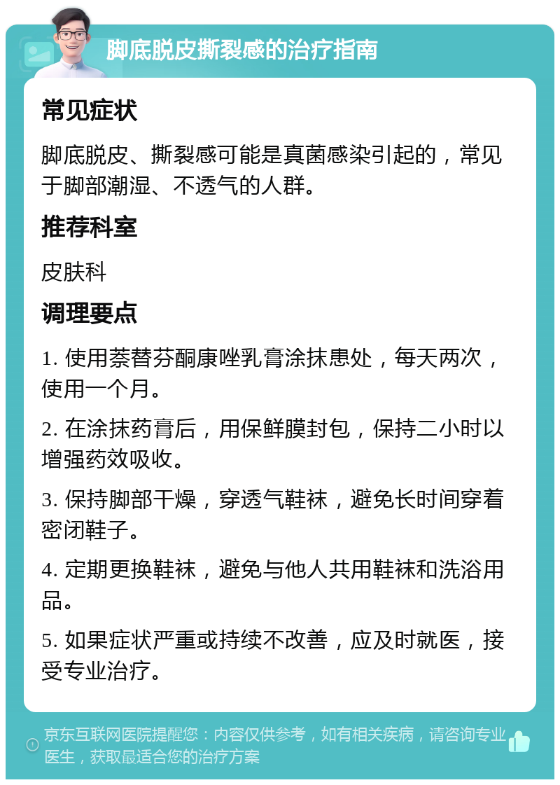 脚底脱皮撕裂感的治疗指南 常见症状 脚底脱皮、撕裂感可能是真菌感染引起的，常见于脚部潮湿、不透气的人群。 推荐科室 皮肤科 调理要点 1. 使用萘替芬酮康唑乳膏涂抹患处，每天两次，使用一个月。 2. 在涂抹药膏后，用保鲜膜封包，保持二小时以增强药效吸收。 3. 保持脚部干燥，穿透气鞋袜，避免长时间穿着密闭鞋子。 4. 定期更换鞋袜，避免与他人共用鞋袜和洗浴用品。 5. 如果症状严重或持续不改善，应及时就医，接受专业治疗。