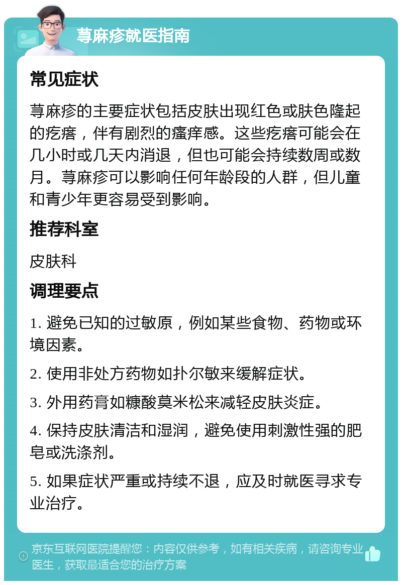 荨麻疹就医指南 常见症状 荨麻疹的主要症状包括皮肤出现红色或肤色隆起的疙瘩，伴有剧烈的瘙痒感。这些疙瘩可能会在几小时或几天内消退，但也可能会持续数周或数月。荨麻疹可以影响任何年龄段的人群，但儿童和青少年更容易受到影响。 推荐科室 皮肤科 调理要点 1. 避免已知的过敏原，例如某些食物、药物或环境因素。 2. 使用非处方药物如扑尔敏来缓解症状。 3. 外用药膏如糠酸莫米松来减轻皮肤炎症。 4. 保持皮肤清洁和湿润，避免使用刺激性强的肥皂或洗涤剂。 5. 如果症状严重或持续不退，应及时就医寻求专业治疗。