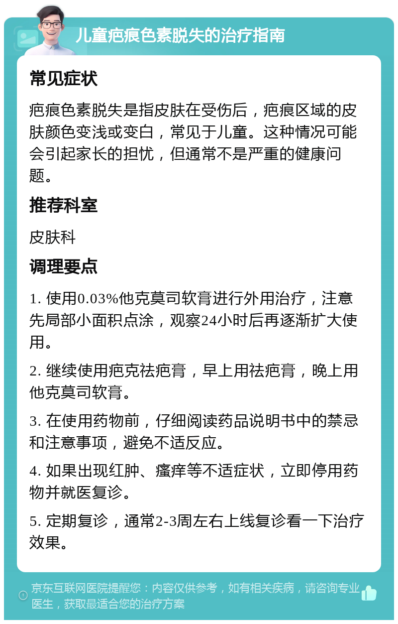 儿童疤痕色素脱失的治疗指南 常见症状 疤痕色素脱失是指皮肤在受伤后，疤痕区域的皮肤颜色变浅或变白，常见于儿童。这种情况可能会引起家长的担忧，但通常不是严重的健康问题。 推荐科室 皮肤科 调理要点 1. 使用0.03%他克莫司软膏进行外用治疗，注意先局部小面积点涂，观察24小时后再逐渐扩大使用。 2. 继续使用疤克祛疤膏，早上用祛疤膏，晚上用他克莫司软膏。 3. 在使用药物前，仔细阅读药品说明书中的禁忌和注意事项，避免不适反应。 4. 如果出现红肿、瘙痒等不适症状，立即停用药物并就医复诊。 5. 定期复诊，通常2-3周左右上线复诊看一下治疗效果。