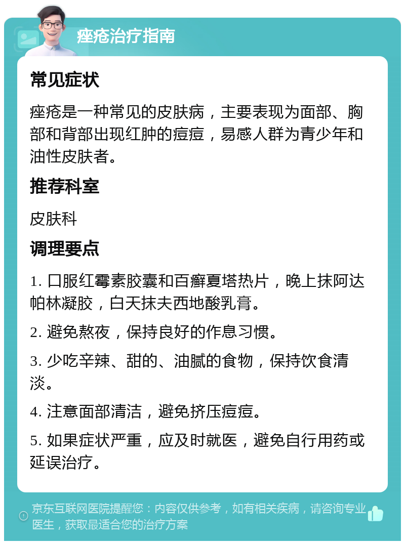 痤疮治疗指南 常见症状 痤疮是一种常见的皮肤病，主要表现为面部、胸部和背部出现红肿的痘痘，易感人群为青少年和油性皮肤者。 推荐科室 皮肤科 调理要点 1. 口服红霉素胶囊和百癣夏塔热片，晚上抹阿达帕林凝胶，白天抹夫西地酸乳膏。 2. 避免熬夜，保持良好的作息习惯。 3. 少吃辛辣、甜的、油腻的食物，保持饮食清淡。 4. 注意面部清洁，避免挤压痘痘。 5. 如果症状严重，应及时就医，避免自行用药或延误治疗。