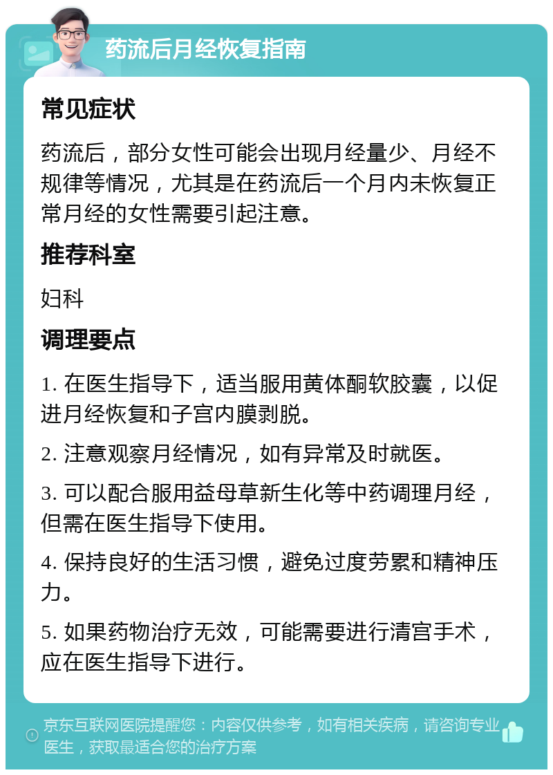 药流后月经恢复指南 常见症状 药流后，部分女性可能会出现月经量少、月经不规律等情况，尤其是在药流后一个月内未恢复正常月经的女性需要引起注意。 推荐科室 妇科 调理要点 1. 在医生指导下，适当服用黄体酮软胶囊，以促进月经恢复和子宫内膜剥脱。 2. 注意观察月经情况，如有异常及时就医。 3. 可以配合服用益母草新生化等中药调理月经，但需在医生指导下使用。 4. 保持良好的生活习惯，避免过度劳累和精神压力。 5. 如果药物治疗无效，可能需要进行清宫手术，应在医生指导下进行。