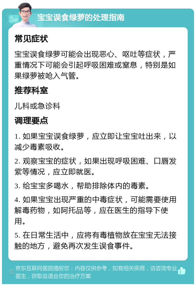 宝宝误食绿萝的处理指南 常见症状 宝宝误食绿萝可能会出现恶心、呕吐等症状，严重情况下可能会引起呼吸困难或窒息，特别是如果绿萝被呛入气管。 推荐科室 儿科或急诊科 调理要点 1. 如果宝宝误食绿萝，应立即让宝宝吐出来，以减少毒素吸收。 2. 观察宝宝的症状，如果出现呼吸困难、口唇发紫等情况，应立即就医。 3. 给宝宝多喝水，帮助排除体内的毒素。 4. 如果宝宝出现严重的中毒症状，可能需要使用解毒药物，如阿托品等，应在医生的指导下使用。 5. 在日常生活中，应将有毒植物放在宝宝无法接触的地方，避免再次发生误食事件。