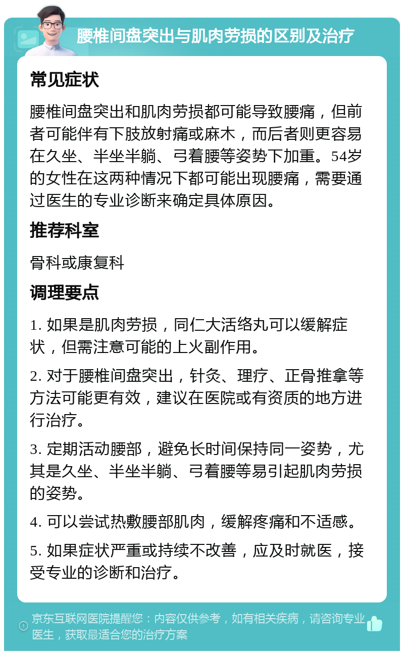 腰椎间盘突出与肌肉劳损的区别及治疗 常见症状 腰椎间盘突出和肌肉劳损都可能导致腰痛，但前者可能伴有下肢放射痛或麻木，而后者则更容易在久坐、半坐半躺、弓着腰等姿势下加重。54岁的女性在这两种情况下都可能出现腰痛，需要通过医生的专业诊断来确定具体原因。 推荐科室 骨科或康复科 调理要点 1. 如果是肌肉劳损，同仁大活络丸可以缓解症状，但需注意可能的上火副作用。 2. 对于腰椎间盘突出，针灸、理疗、正骨推拿等方法可能更有效，建议在医院或有资质的地方进行治疗。 3. 定期活动腰部，避免长时间保持同一姿势，尤其是久坐、半坐半躺、弓着腰等易引起肌肉劳损的姿势。 4. 可以尝试热敷腰部肌肉，缓解疼痛和不适感。 5. 如果症状严重或持续不改善，应及时就医，接受专业的诊断和治疗。