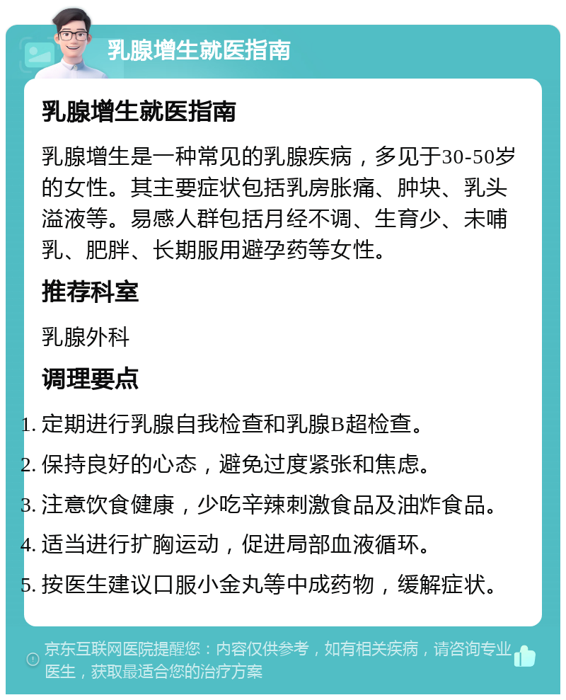 乳腺增生就医指南 乳腺增生就医指南 乳腺增生是一种常见的乳腺疾病，多见于30-50岁的女性。其主要症状包括乳房胀痛、肿块、乳头溢液等。易感人群包括月经不调、生育少、未哺乳、肥胖、长期服用避孕药等女性。 推荐科室 乳腺外科 调理要点 定期进行乳腺自我检查和乳腺B超检查。 保持良好的心态，避免过度紧张和焦虑。 注意饮食健康，少吃辛辣刺激食品及油炸食品。 适当进行扩胸运动，促进局部血液循环。 按医生建议口服小金丸等中成药物，缓解症状。