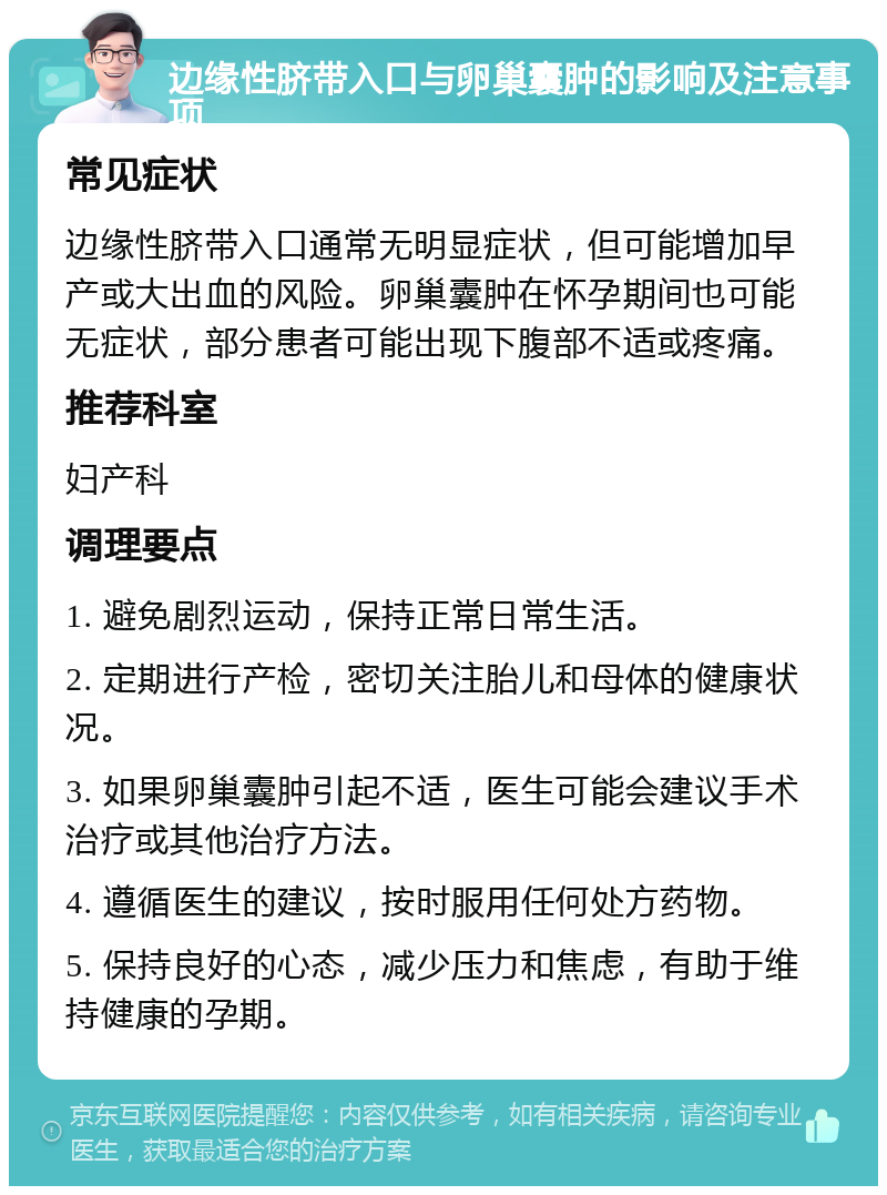 边缘性脐带入口与卵巢囊肿的影响及注意事项 常见症状 边缘性脐带入口通常无明显症状，但可能增加早产或大出血的风险。卵巢囊肿在怀孕期间也可能无症状，部分患者可能出现下腹部不适或疼痛。 推荐科室 妇产科 调理要点 1. 避免剧烈运动，保持正常日常生活。 2. 定期进行产检，密切关注胎儿和母体的健康状况。 3. 如果卵巢囊肿引起不适，医生可能会建议手术治疗或其他治疗方法。 4. 遵循医生的建议，按时服用任何处方药物。 5. 保持良好的心态，减少压力和焦虑，有助于维持健康的孕期。