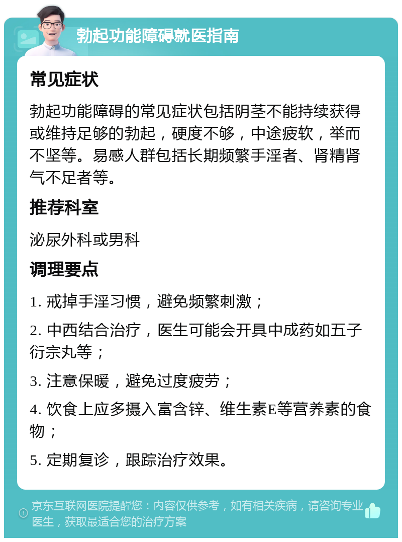 勃起功能障碍就医指南 常见症状 勃起功能障碍的常见症状包括阴茎不能持续获得或维持足够的勃起，硬度不够，中途疲软，举而不坚等。易感人群包括长期频繁手淫者、肾精肾气不足者等。 推荐科室 泌尿外科或男科 调理要点 1. 戒掉手淫习惯，避免频繁刺激； 2. 中西结合治疗，医生可能会开具中成药如五子衍宗丸等； 3. 注意保暖，避免过度疲劳； 4. 饮食上应多摄入富含锌、维生素E等营养素的食物； 5. 定期复诊，跟踪治疗效果。