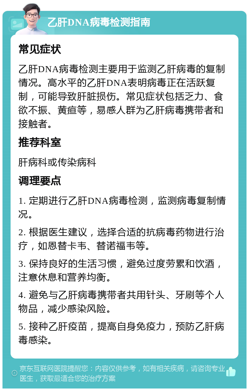 乙肝DNA病毒检测指南 常见症状 乙肝DNA病毒检测主要用于监测乙肝病毒的复制情况。高水平的乙肝DNA表明病毒正在活跃复制，可能导致肝脏损伤。常见症状包括乏力、食欲不振、黄疸等，易感人群为乙肝病毒携带者和接触者。 推荐科室 肝病科或传染病科 调理要点 1. 定期进行乙肝DNA病毒检测，监测病毒复制情况。 2. 根据医生建议，选择合适的抗病毒药物进行治疗，如恩替卡韦、替诺福韦等。 3. 保持良好的生活习惯，避免过度劳累和饮酒，注意休息和营养均衡。 4. 避免与乙肝病毒携带者共用针头、牙刷等个人物品，减少感染风险。 5. 接种乙肝疫苗，提高自身免疫力，预防乙肝病毒感染。