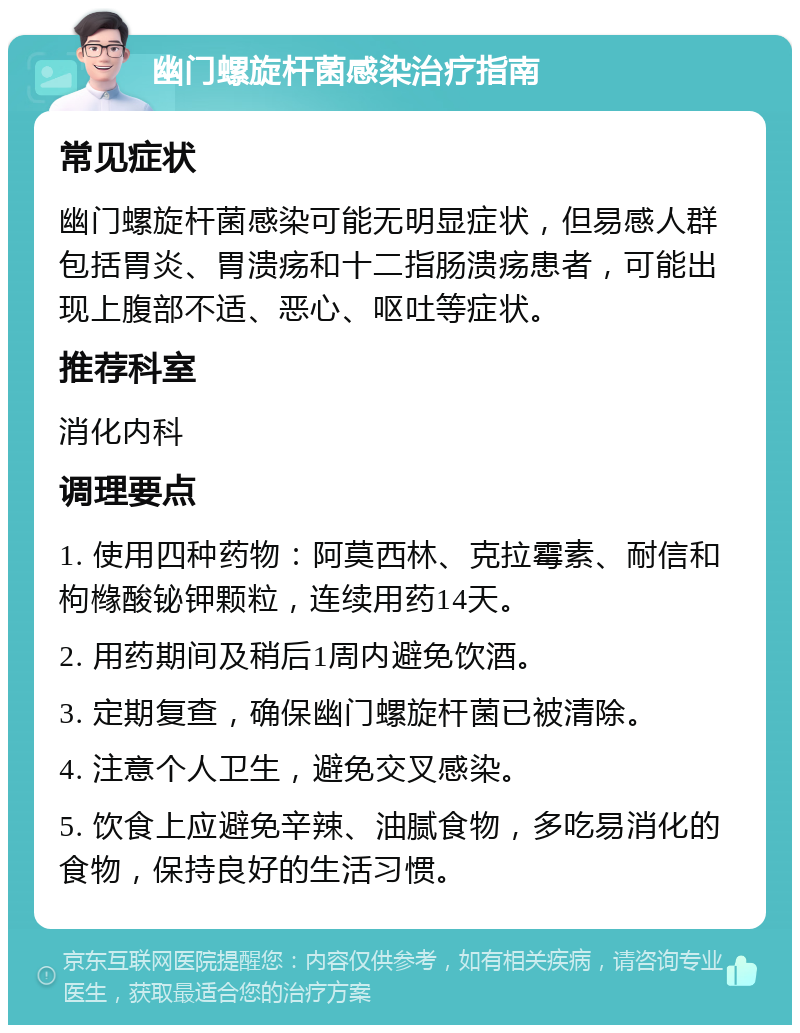 幽门螺旋杆菌感染治疗指南 常见症状 幽门螺旋杆菌感染可能无明显症状，但易感人群包括胃炎、胃溃疡和十二指肠溃疡患者，可能出现上腹部不适、恶心、呕吐等症状。 推荐科室 消化内科 调理要点 1. 使用四种药物：阿莫西林、克拉霉素、耐信和枸橼酸铋钾颗粒，连续用药14天。 2. 用药期间及稍后1周内避免饮酒。 3. 定期复查，确保幽门螺旋杆菌已被清除。 4. 注意个人卫生，避免交叉感染。 5. 饮食上应避免辛辣、油腻食物，多吃易消化的食物，保持良好的生活习惯。