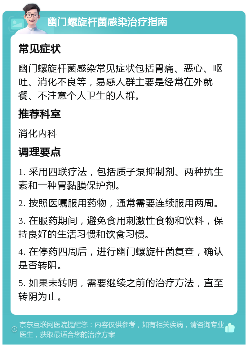 幽门螺旋杆菌感染治疗指南 常见症状 幽门螺旋杆菌感染常见症状包括胃痛、恶心、呕吐、消化不良等，易感人群主要是经常在外就餐、不注意个人卫生的人群。 推荐科室 消化内科 调理要点 1. 采用四联疗法，包括质子泵抑制剂、两种抗生素和一种胃黏膜保护剂。 2. 按照医嘱服用药物，通常需要连续服用两周。 3. 在服药期间，避免食用刺激性食物和饮料，保持良好的生活习惯和饮食习惯。 4. 在停药四周后，进行幽门螺旋杆菌复查，确认是否转阴。 5. 如果未转阴，需要继续之前的治疗方法，直至转阴为止。