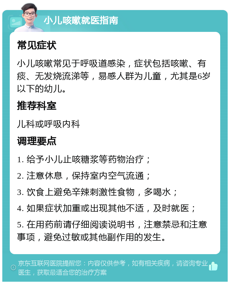 小儿咳嗽就医指南 常见症状 小儿咳嗽常见于呼吸道感染，症状包括咳嗽、有痰、无发烧流涕等，易感人群为儿童，尤其是6岁以下的幼儿。 推荐科室 儿科或呼吸内科 调理要点 1. 给予小儿止咳糖浆等药物治疗； 2. 注意休息，保持室内空气流通； 3. 饮食上避免辛辣刺激性食物，多喝水； 4. 如果症状加重或出现其他不适，及时就医； 5. 在用药前请仔细阅读说明书，注意禁忌和注意事项，避免过敏或其他副作用的发生。