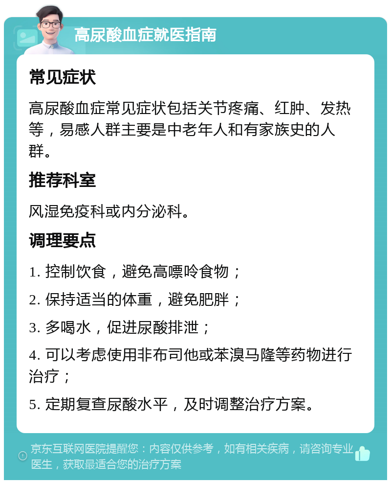 高尿酸血症就医指南 常见症状 高尿酸血症常见症状包括关节疼痛、红肿、发热等，易感人群主要是中老年人和有家族史的人群。 推荐科室 风湿免疫科或内分泌科。 调理要点 1. 控制饮食，避免高嘌呤食物； 2. 保持适当的体重，避免肥胖； 3. 多喝水，促进尿酸排泄； 4. 可以考虑使用非布司他或苯溴马隆等药物进行治疗； 5. 定期复查尿酸水平，及时调整治疗方案。