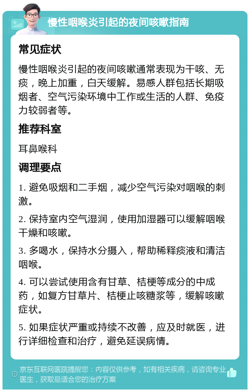 慢性咽喉炎引起的夜间咳嗽指南 常见症状 慢性咽喉炎引起的夜间咳嗽通常表现为干咳、无痰，晚上加重，白天缓解。易感人群包括长期吸烟者、空气污染环境中工作或生活的人群、免疫力较弱者等。 推荐科室 耳鼻喉科 调理要点 1. 避免吸烟和二手烟，减少空气污染对咽喉的刺激。 2. 保持室内空气湿润，使用加湿器可以缓解咽喉干燥和咳嗽。 3. 多喝水，保持水分摄入，帮助稀释痰液和清洁咽喉。 4. 可以尝试使用含有甘草、桔梗等成分的中成药，如复方甘草片、桔梗止咳糖浆等，缓解咳嗽症状。 5. 如果症状严重或持续不改善，应及时就医，进行详细检查和治疗，避免延误病情。