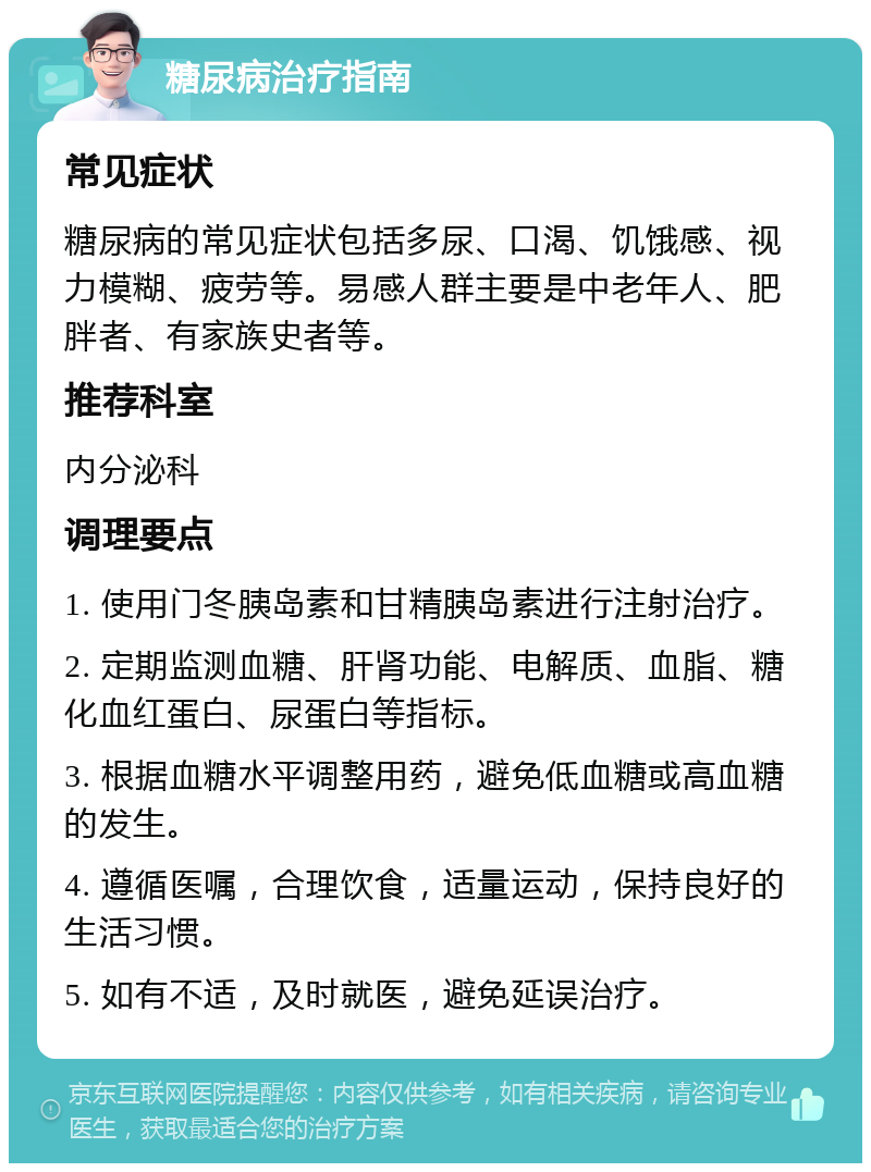 糖尿病治疗指南 常见症状 糖尿病的常见症状包括多尿、口渴、饥饿感、视力模糊、疲劳等。易感人群主要是中老年人、肥胖者、有家族史者等。 推荐科室 内分泌科 调理要点 1. 使用门冬胰岛素和甘精胰岛素进行注射治疗。 2. 定期监测血糖、肝肾功能、电解质、血脂、糖化血红蛋白、尿蛋白等指标。 3. 根据血糖水平调整用药，避免低血糖或高血糖的发生。 4. 遵循医嘱，合理饮食，适量运动，保持良好的生活习惯。 5. 如有不适，及时就医，避免延误治疗。