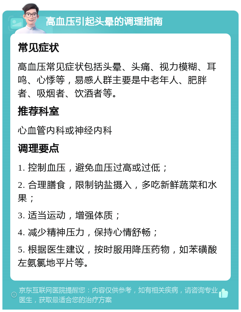 高血压引起头晕的调理指南 常见症状 高血压常见症状包括头晕、头痛、视力模糊、耳鸣、心悸等，易感人群主要是中老年人、肥胖者、吸烟者、饮酒者等。 推荐科室 心血管内科或神经内科 调理要点 1. 控制血压，避免血压过高或过低； 2. 合理膳食，限制钠盐摄入，多吃新鲜蔬菜和水果； 3. 适当运动，增强体质； 4. 减少精神压力，保持心情舒畅； 5. 根据医生建议，按时服用降压药物，如苯磺酸左氨氯地平片等。