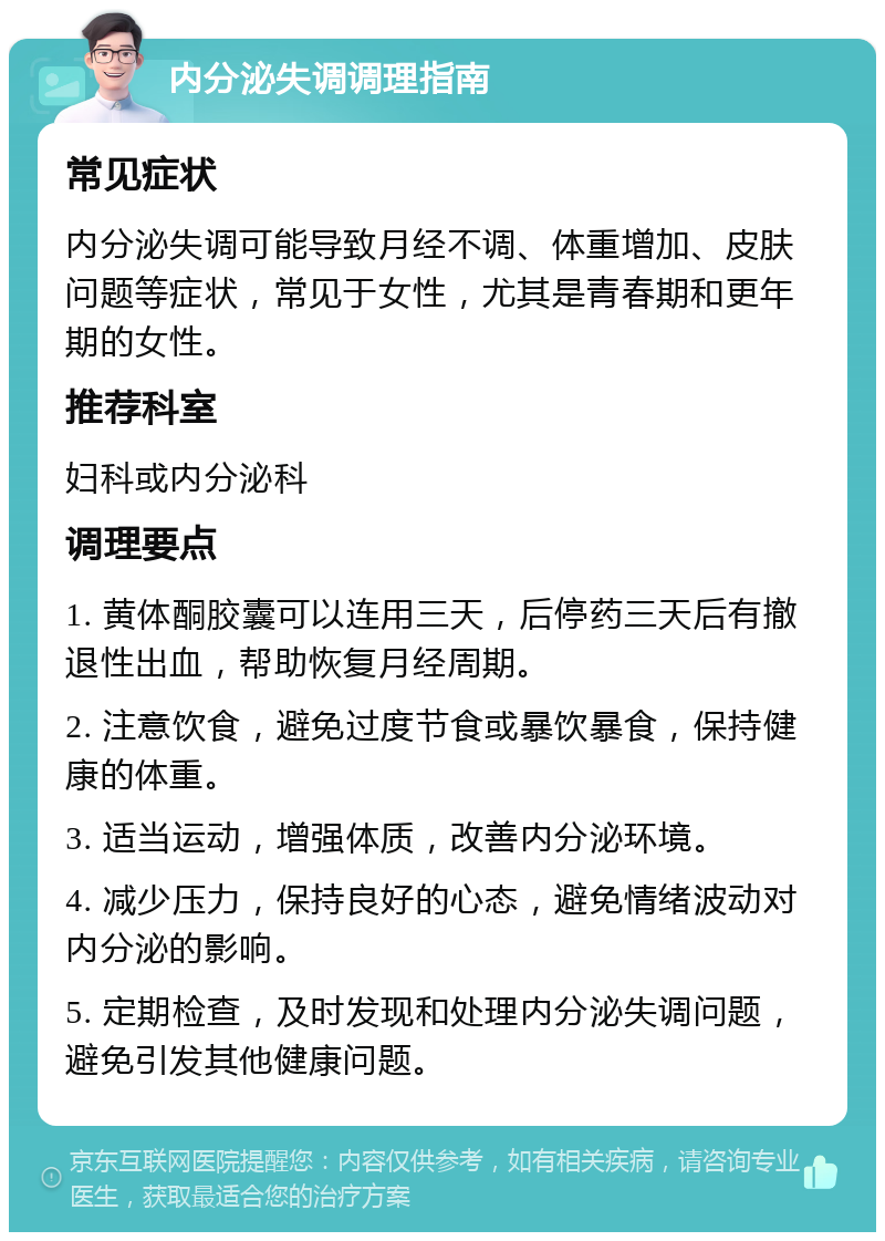 内分泌失调调理指南 常见症状 内分泌失调可能导致月经不调、体重增加、皮肤问题等症状，常见于女性，尤其是青春期和更年期的女性。 推荐科室 妇科或内分泌科 调理要点 1. 黄体酮胶囊可以连用三天，后停药三天后有撤退性出血，帮助恢复月经周期。 2. 注意饮食，避免过度节食或暴饮暴食，保持健康的体重。 3. 适当运动，增强体质，改善内分泌环境。 4. 减少压力，保持良好的心态，避免情绪波动对内分泌的影响。 5. 定期检查，及时发现和处理内分泌失调问题，避免引发其他健康问题。