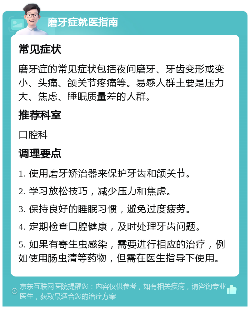 磨牙症就医指南 常见症状 磨牙症的常见症状包括夜间磨牙、牙齿变形或变小、头痛、颌关节疼痛等。易感人群主要是压力大、焦虑、睡眠质量差的人群。 推荐科室 口腔科 调理要点 1. 使用磨牙矫治器来保护牙齿和颌关节。 2. 学习放松技巧，减少压力和焦虑。 3. 保持良好的睡眠习惯，避免过度疲劳。 4. 定期检查口腔健康，及时处理牙齿问题。 5. 如果有寄生虫感染，需要进行相应的治疗，例如使用肠虫清等药物，但需在医生指导下使用。