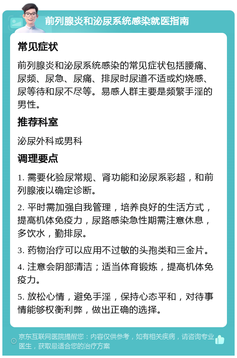 前列腺炎和泌尿系统感染就医指南 常见症状 前列腺炎和泌尿系统感染的常见症状包括腰痛、尿频、尿急、尿痛、排尿时尿道不适或灼烧感、尿等待和尿不尽等。易感人群主要是频繁手淫的男性。 推荐科室 泌尿外科或男科 调理要点 1. 需要化验尿常规、肾功能和泌尿系彩超，和前列腺液以确定诊断。 2. 平时需加强自我管理，培养良好的生活方式，提高机体免疫力，尿路感染急性期需注意休息，多饮水，勤排尿。 3. 药物治疗可以应用不过敏的头孢类和三金片。 4. 注意会阴部清洁；适当体育锻炼，提高机体免疫力。 5. 放松心情，避免手淫，保持心态平和，对待事情能够权衡利弊，做出正确的选择。