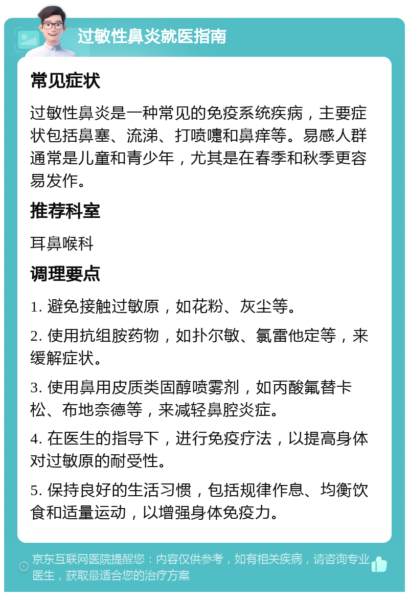 过敏性鼻炎就医指南 常见症状 过敏性鼻炎是一种常见的免疫系统疾病，主要症状包括鼻塞、流涕、打喷嚏和鼻痒等。易感人群通常是儿童和青少年，尤其是在春季和秋季更容易发作。 推荐科室 耳鼻喉科 调理要点 1. 避免接触过敏原，如花粉、灰尘等。 2. 使用抗组胺药物，如扑尔敏、氯雷他定等，来缓解症状。 3. 使用鼻用皮质类固醇喷雾剂，如丙酸氟替卡松、布地奈德等，来减轻鼻腔炎症。 4. 在医生的指导下，进行免疫疗法，以提高身体对过敏原的耐受性。 5. 保持良好的生活习惯，包括规律作息、均衡饮食和适量运动，以增强身体免疫力。